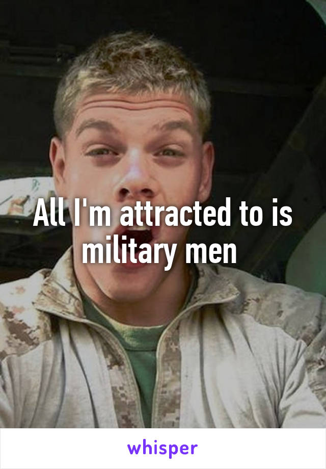 All I'm attracted to is military men 