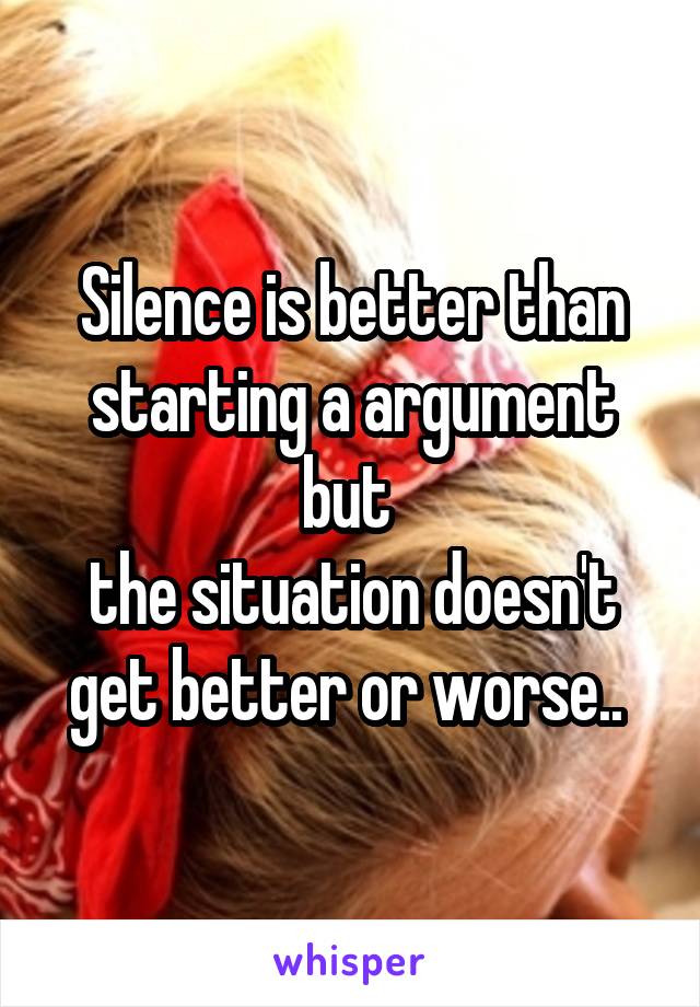 Silence is better than starting a argument but 
the situation doesn't get better or worse.. 