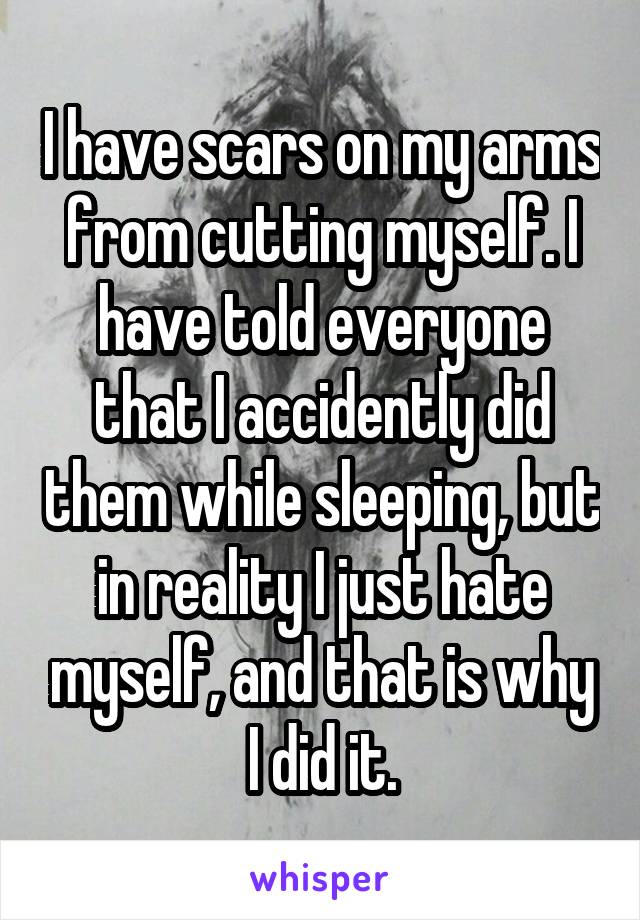 I have scars on my arms from cutting myself. I have told everyone that I accidently did them while sleeping, but in reality I just hate myself, and that is why I did it.