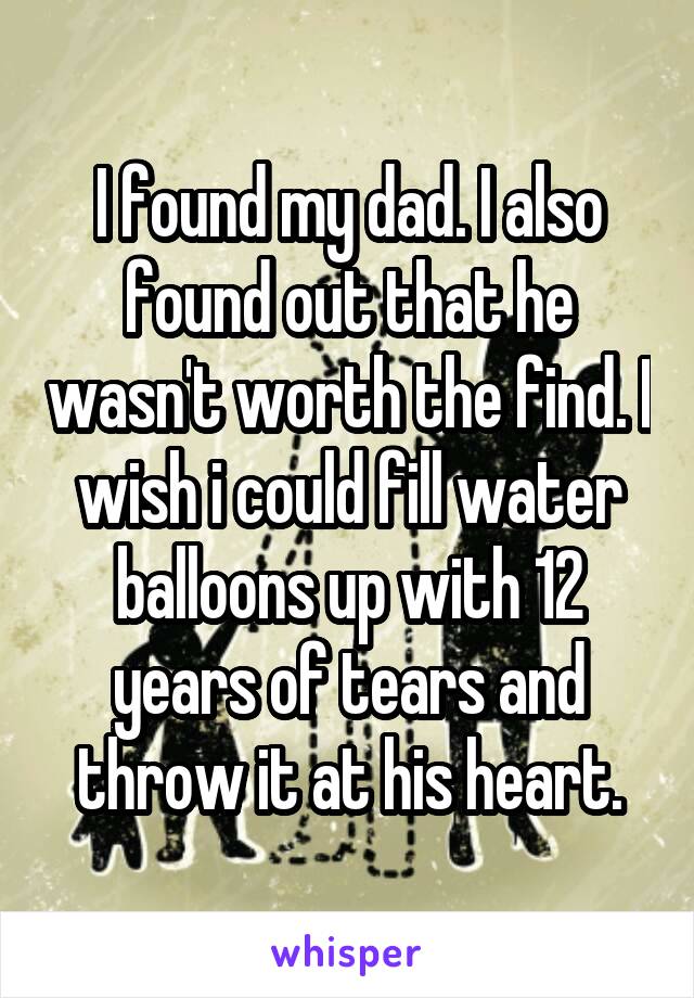 I found my dad. I also found out that he wasn't worth the find. I wish i could fill water balloons up with 12 years of tears and throw it at his heart.