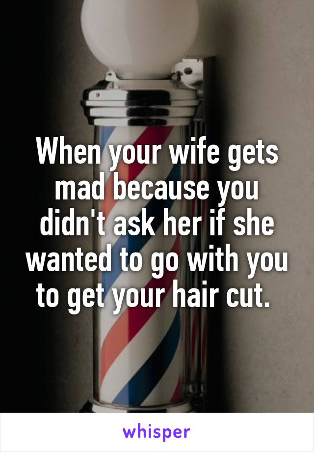 When your wife gets mad because you didn't ask her if she wanted to go with you to get your hair cut. 