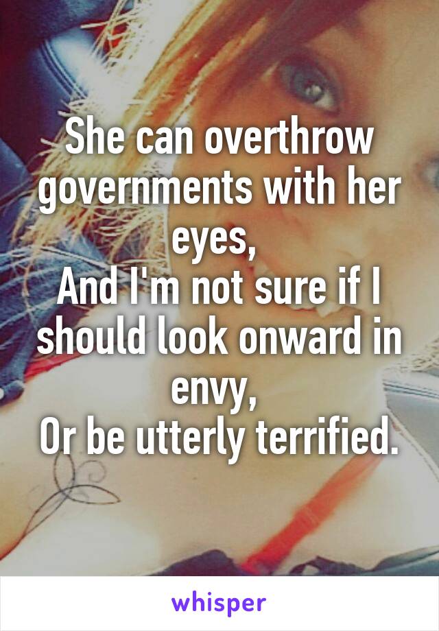 She can overthrow governments with her eyes, 
And I'm not sure if I should look onward in envy, 
Or be utterly terrified. 