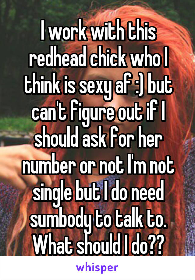 I work with this redhead chick who I think is sexy af :) but can't figure out if I should ask for her number or not I'm not single but I do need sumbody to talk to. What should I do??