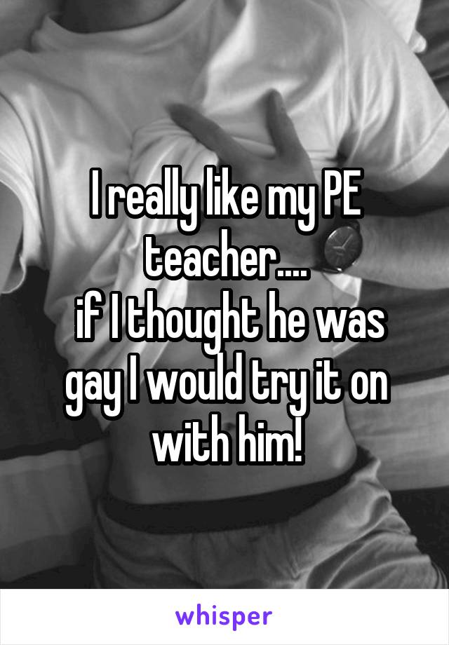 I really like my PE teacher....
 if I thought he was gay I would try it on with him!