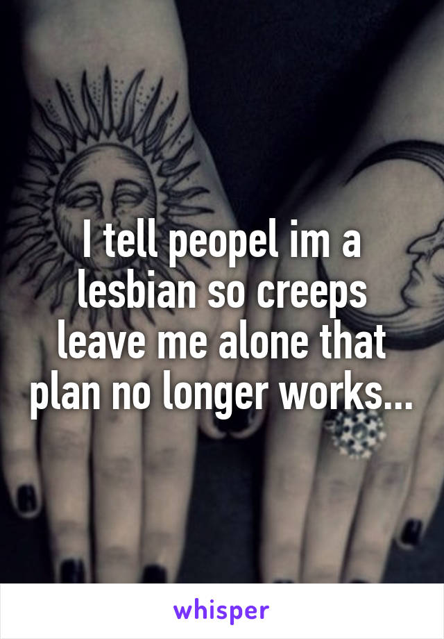 I tell peopel im a lesbian so creeps leave me alone that plan no longer works...