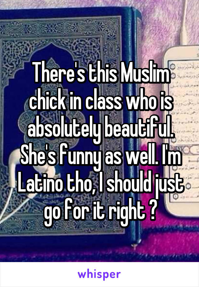 There's this Muslim chick in class who is absolutely beautiful. She's funny as well. I'm Latino tho, I should just go for it right ?