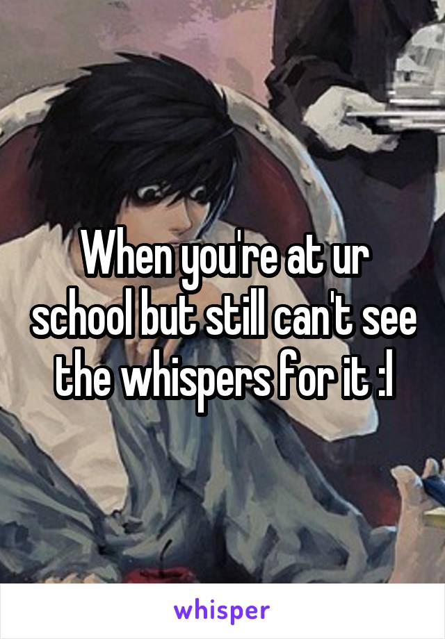 When you're at ur school but still can't see the whispers for it :l