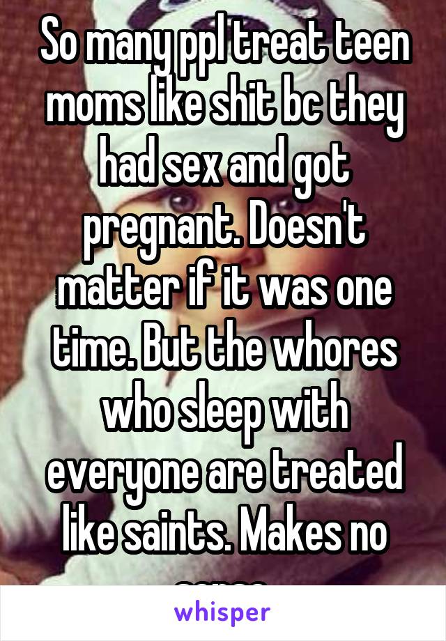 So many ppl treat teen moms like shit bc they had sex and got pregnant. Doesn't matter if it was one time. But the whores who sleep with everyone are treated like saints. Makes no sense.