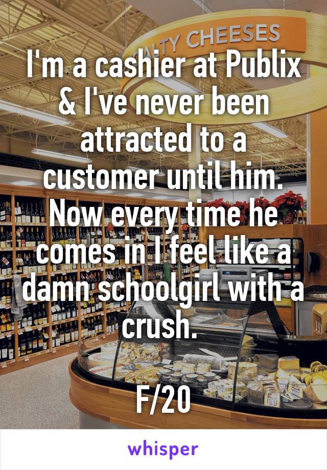 I'm a cashier at Publix & I've never been attracted to a customer until him. Now every time he comes in I feel like a damn schoolgirl with a crush. 

F/20