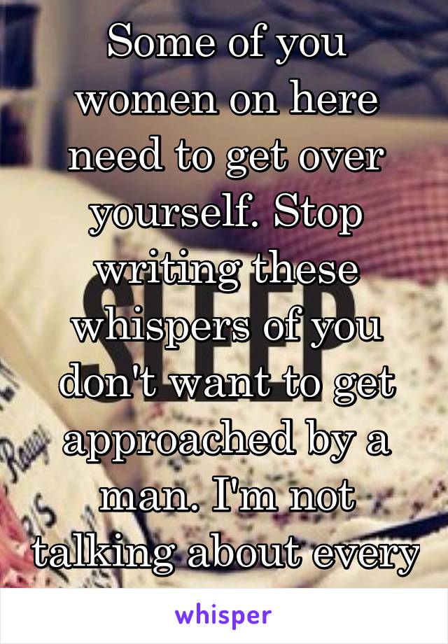 Some of you women on here need to get over yourself. Stop writing these whispers of you don't want to get approached by a man. I'm not talking about every woman. 