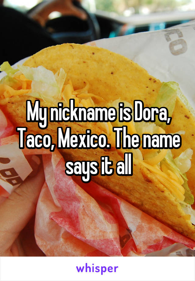 My nickname is Dora, Taco, Mexico. The name says it all