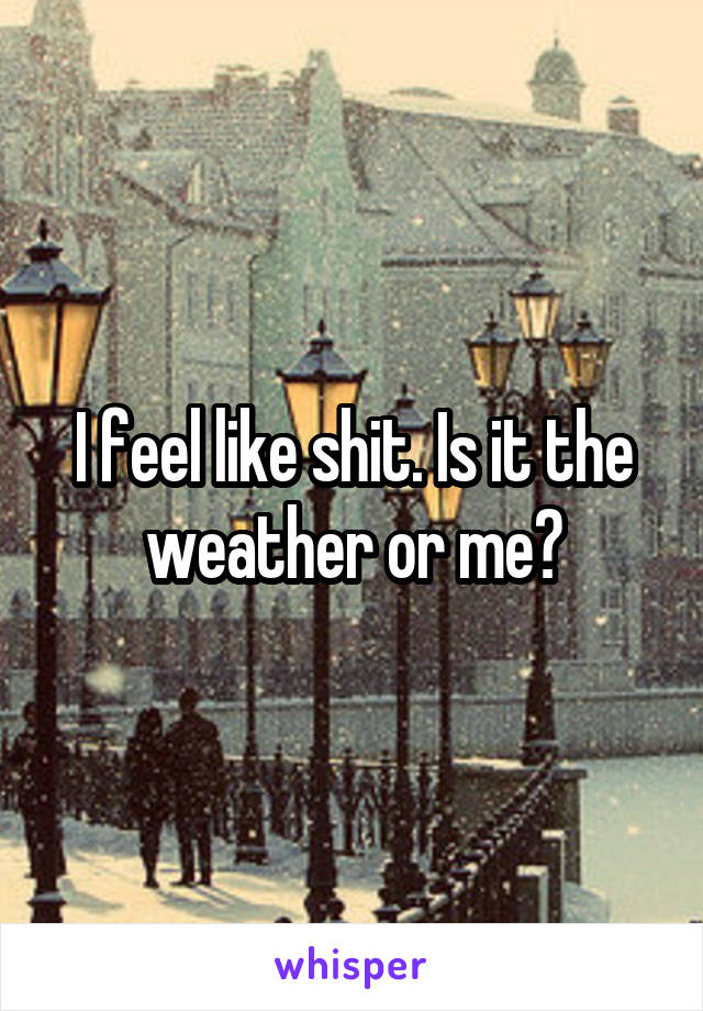 I feel like shit. Is it the weather or me?