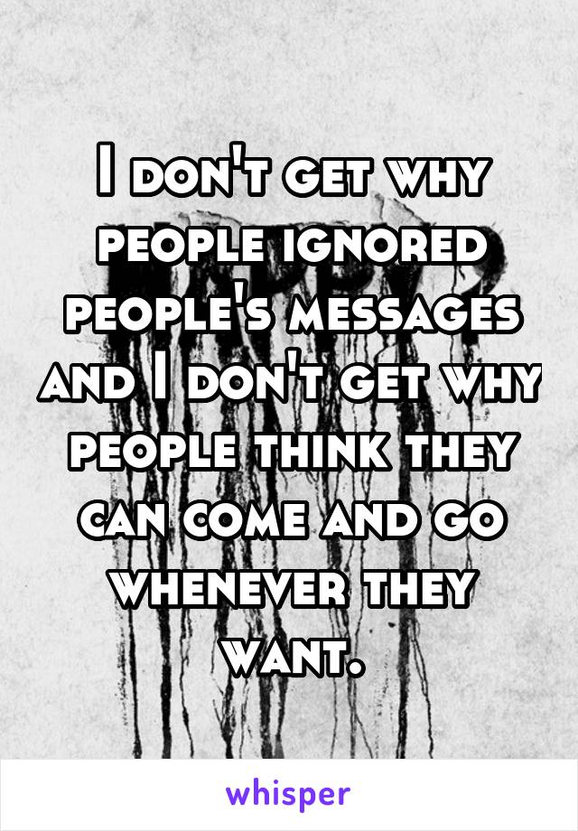 I don't get why people ignored people's messages and I don't get why people think they can come and go whenever they want.