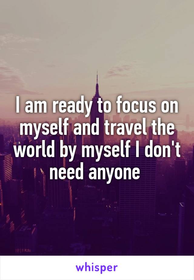 I am ready to focus on myself and travel the world by myself I don't need anyone 