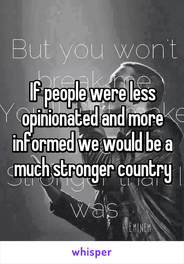 If people were less opinionated and more informed we would be a much stronger country