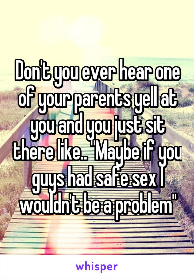 Don't you ever hear one of your parents yell at you and you just sit there like.. "Maybe if you guys had safe sex I wouldn't be a problem"