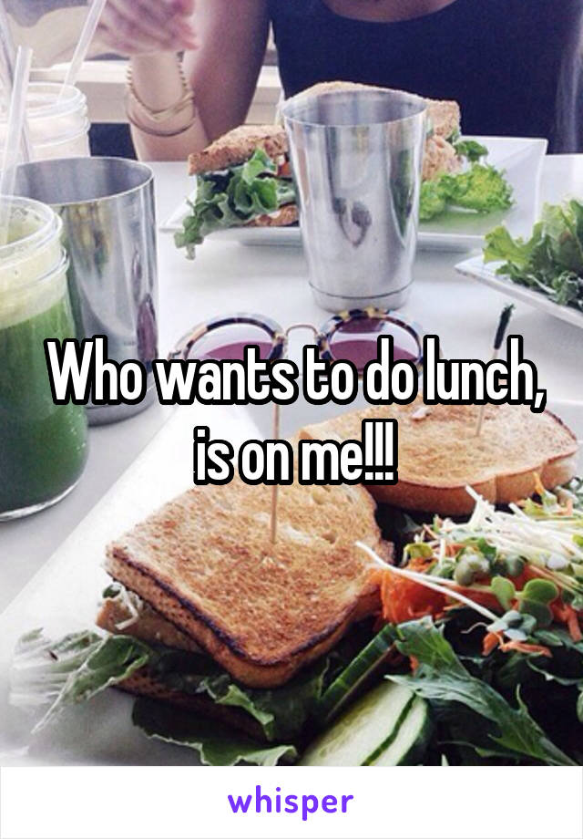 Who wants to do lunch, is on me!!!