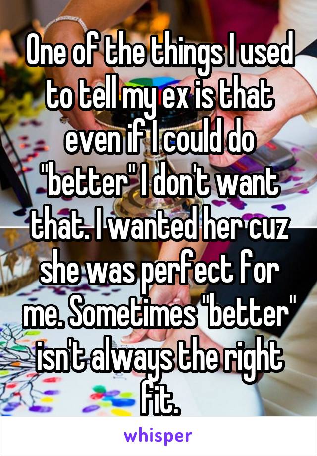 One of the things I used to tell my ex is that even if I could do "better" I don't want that. I wanted her cuz she was perfect for me. Sometimes "better" isn't always the right fit.