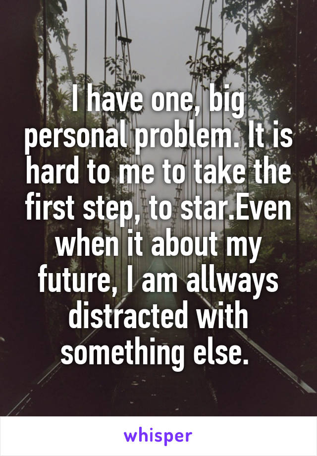 I have one, big personal problem. It is hard to me to take the first step, to star.Even when it about my future, I am allways distracted with something else. 