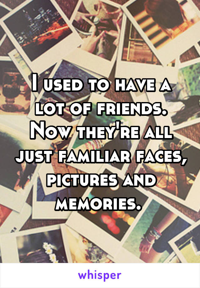 I used to have a lot of friends.
Now they're all just familiar faces, pictures and memories. 