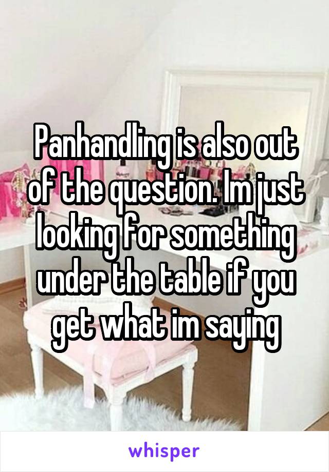 Panhandling is also out of the question. Im just looking for something under the table if you get what im saying