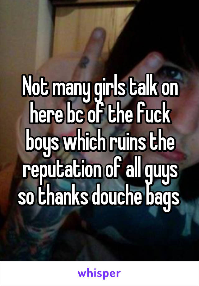 Not many girls talk on here bc of the fuck boys which ruins the reputation of all guys so thanks douche bags 