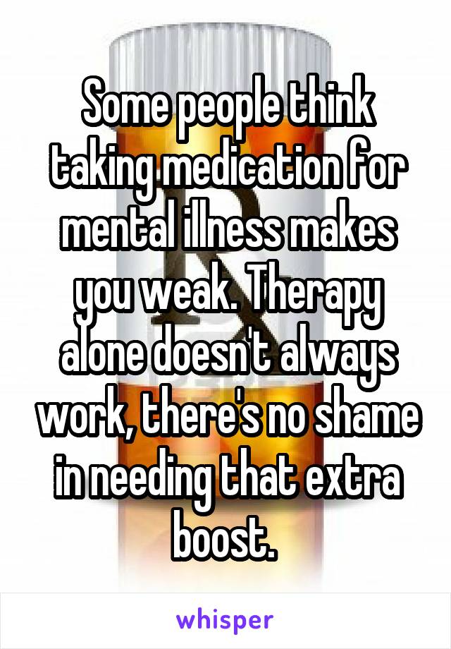 Some people think taking medication for mental illness makes you weak. Therapy alone doesn't always work, there's no shame in needing that extra boost. 