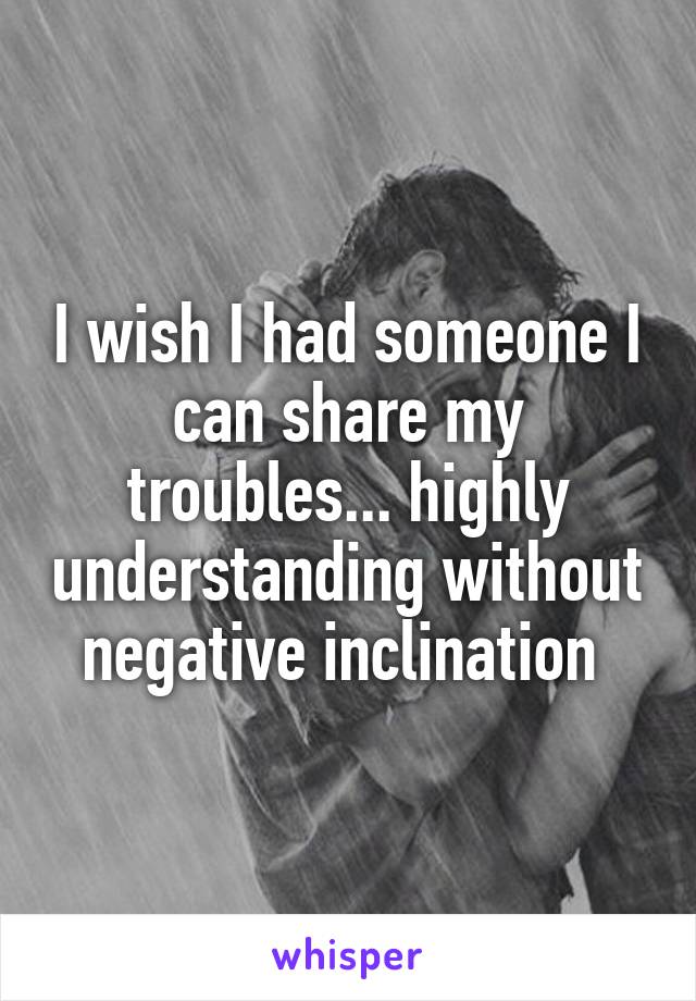 I wish I had someone I can share my troubles... highly understanding without negative inclination 