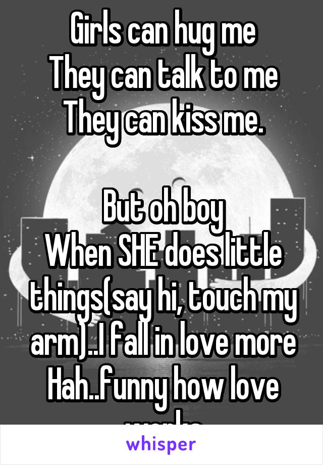 Girls can hug me
They can talk to me
They can kiss me.

But oh boy
When SHE does little things(say hi, touch my arm)..I fall in love more
Hah..funny how love works