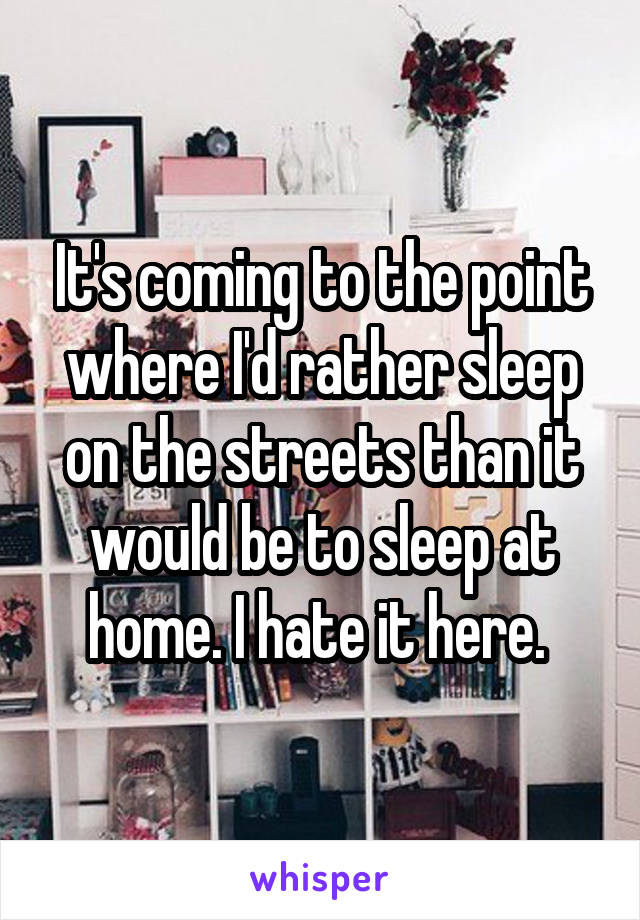 It's coming to the point where I'd rather sleep on the streets than it would be to sleep at home. I hate it here. 