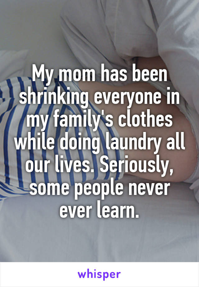 My mom has been shrinking everyone in my family's clothes while doing laundry all our lives. Seriously, some people never ever learn.