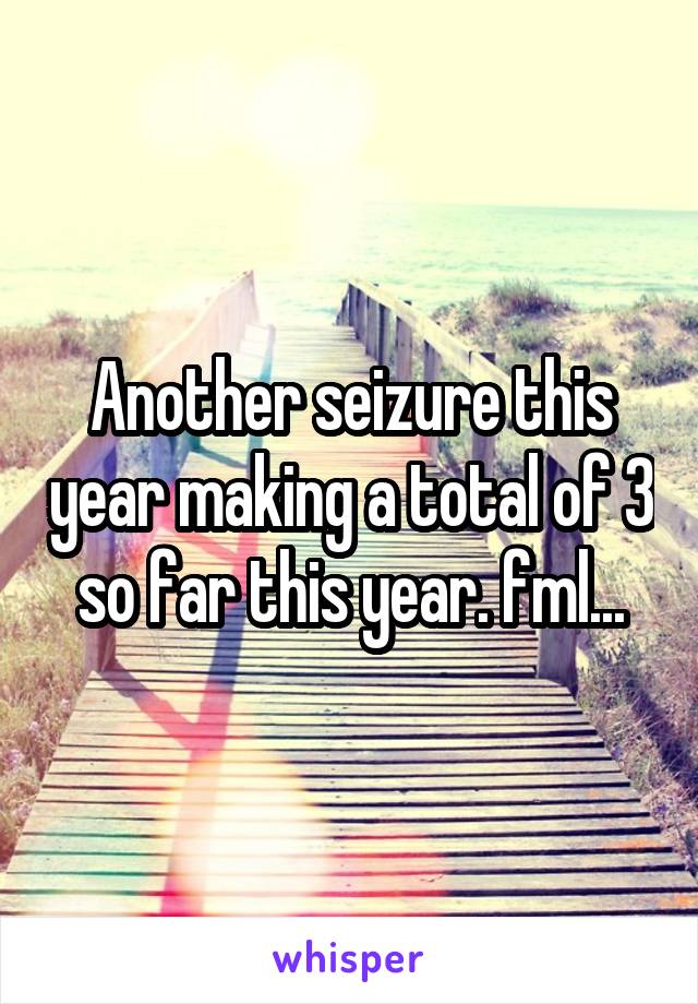 Another seizure this year making a total of 3 so far this year. fml...