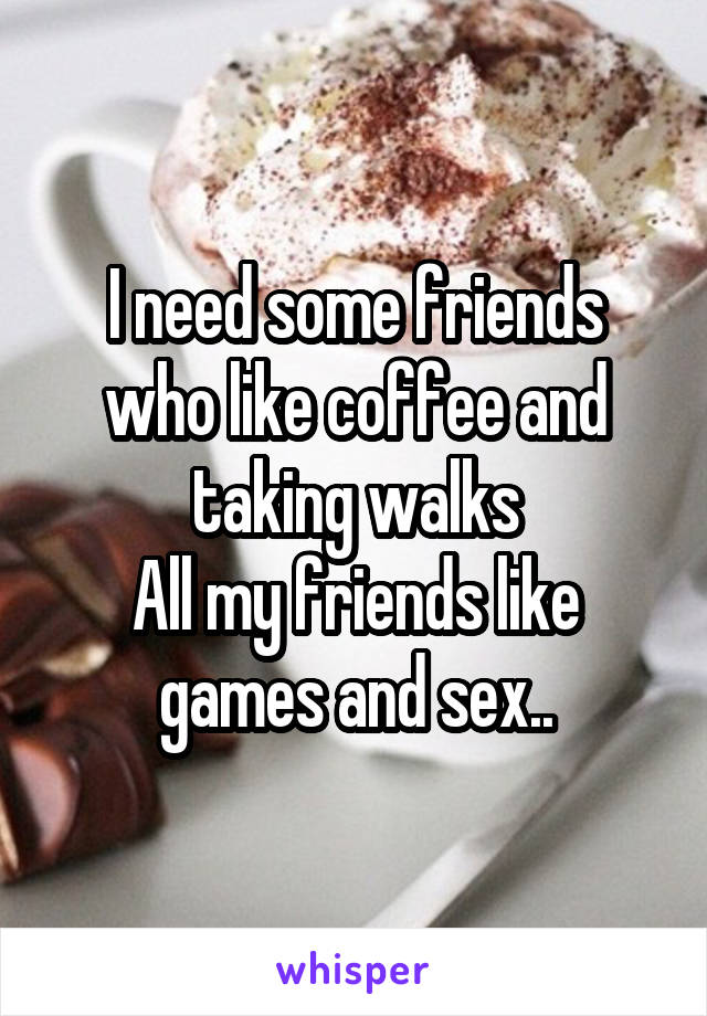 I need some friends who like coffee and taking walks
All my friends like games and sex..