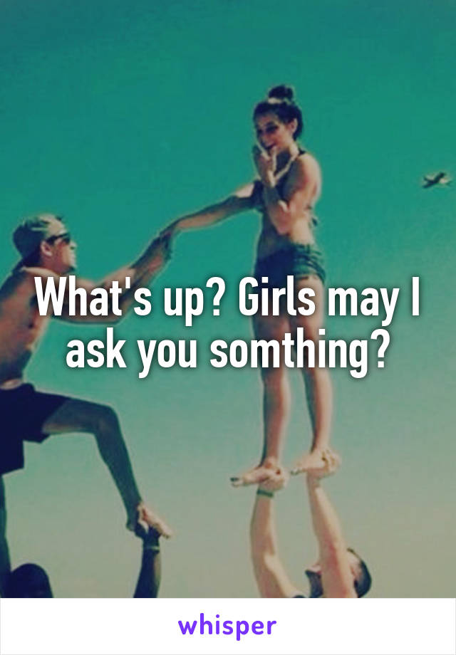 What's up? Girls may I ask you somthing?