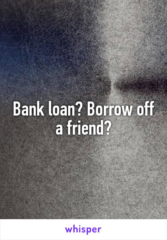 Bank loan? Borrow off a friend?