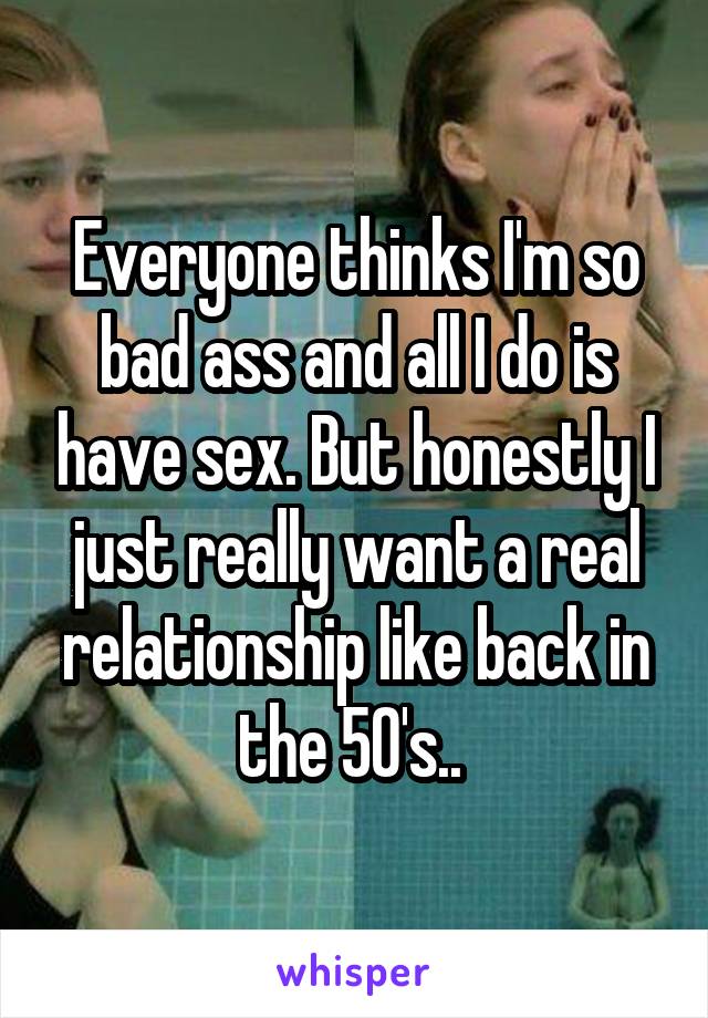 Everyone thinks I'm so bad ass and all I do is have sex. But honestly I just really want a real relationship like back in the 50's.. 