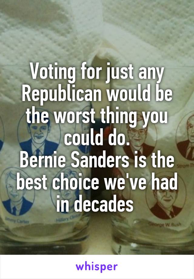 Voting for just any Republican would be the worst thing you could do.
Bernie Sanders is the best choice we've had in decades 