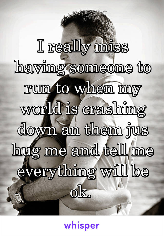 I really miss having someone to run to when my world is crashing down an them jus hug me and tell me everything will be ok. 