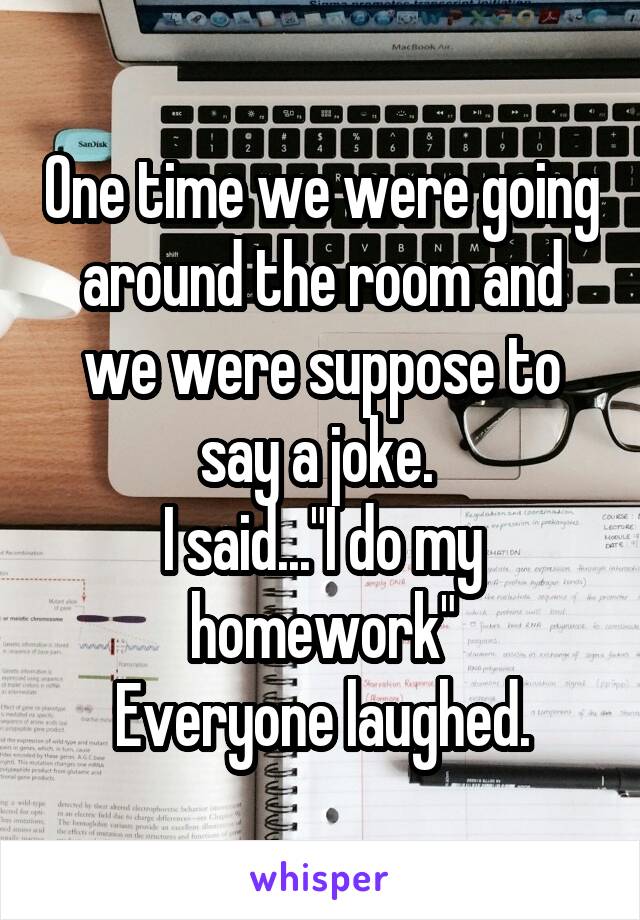 One time we were going around the room and we were suppose to say a joke. 
I said..."I do my homework"
Everyone laughed.