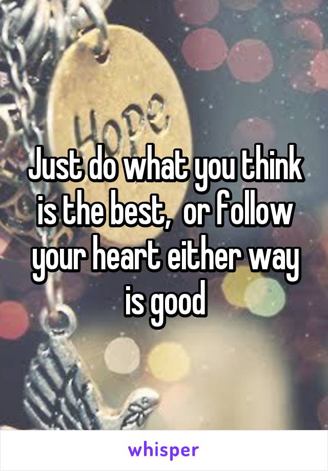 Just do what you think is the best,  or follow your heart either way is good