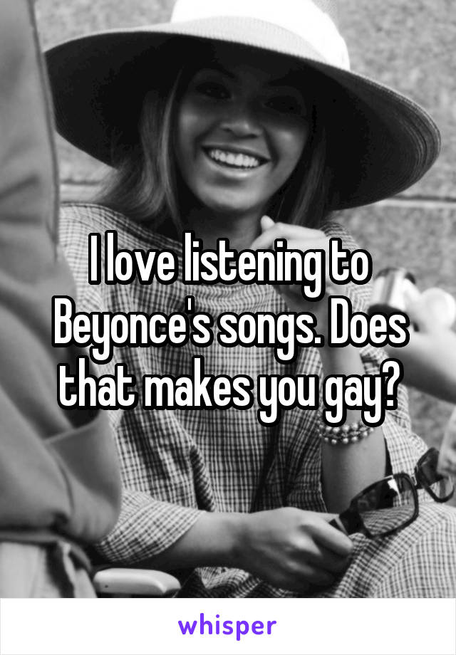 I love listening to Beyonce's songs. Does that makes you gay?