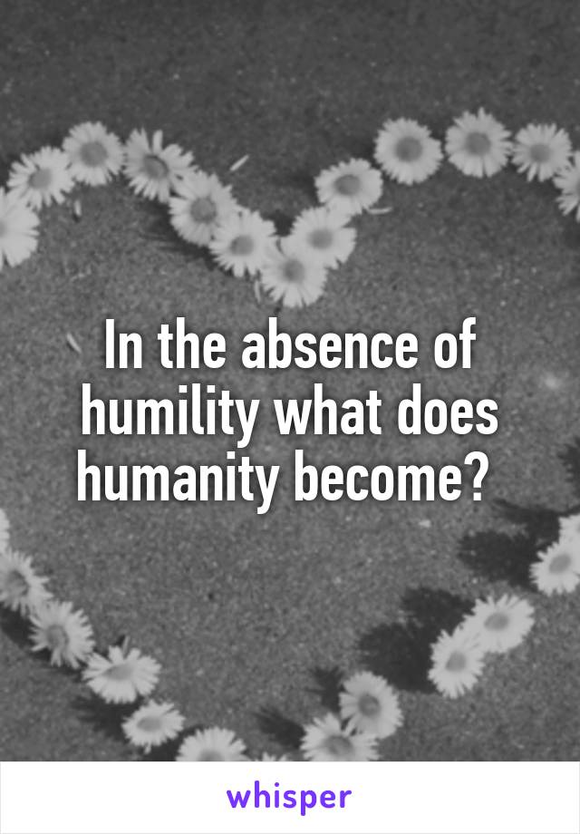 In the absence of humility what does humanity become? 