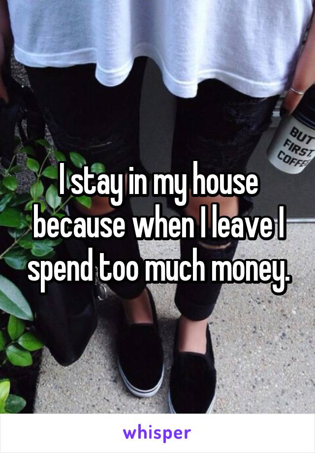 I stay in my house because when I leave I spend too much money.