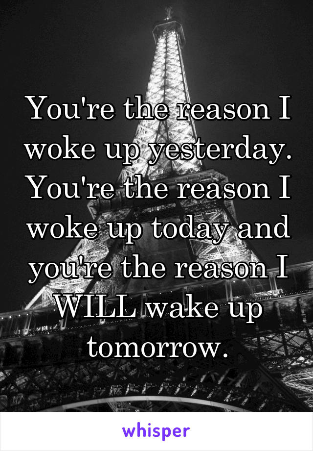 You're the reason I woke up yesterday. You're the reason I woke up today and you're the reason I WILL wake up tomorrow.