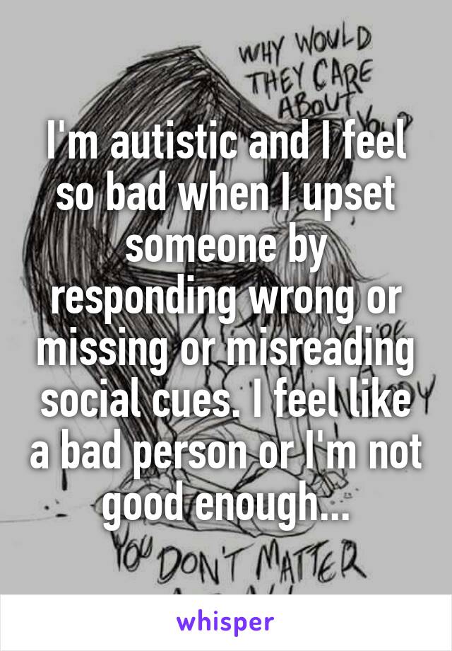 I'm autistic and I feel so bad when I upset someone by responding wrong or missing or misreading social cues. I feel like a bad person or I'm not good enough...