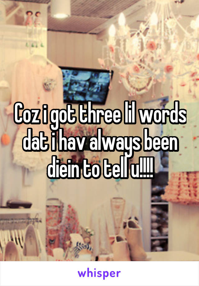 Coz i got three lil words dat i hav always been diein to tell u!!!!