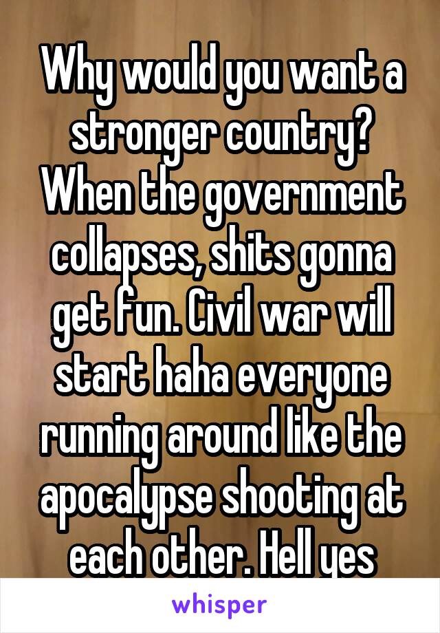 Why would you want a stronger country? When the government collapses, shits gonna get fun. Civil war will start haha everyone running around like the apocalypse shooting at each other. Hell yes