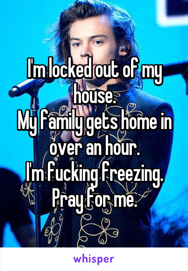 I'm locked out of my house.
My family gets home in over an hour.
I'm fucking freezing.
Pray for me.