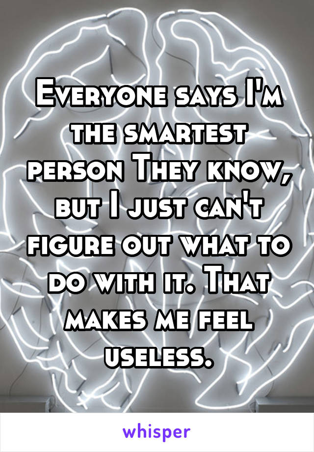 Everyone says I'm the smartest person They know, but I just can't figure out what to do with it. That makes me feel useless.