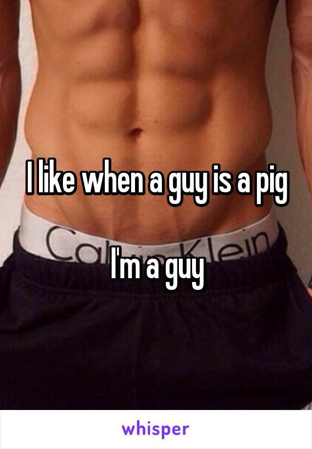 I like when a guy is a pig

I'm a guy